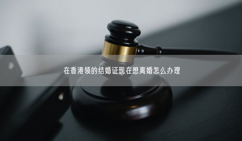 在香港领的结婚证现在想离婚怎么办理