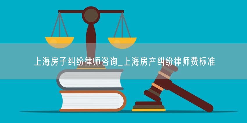 上海房子纠纷律师咨询_上海房产纠纷律师费标准