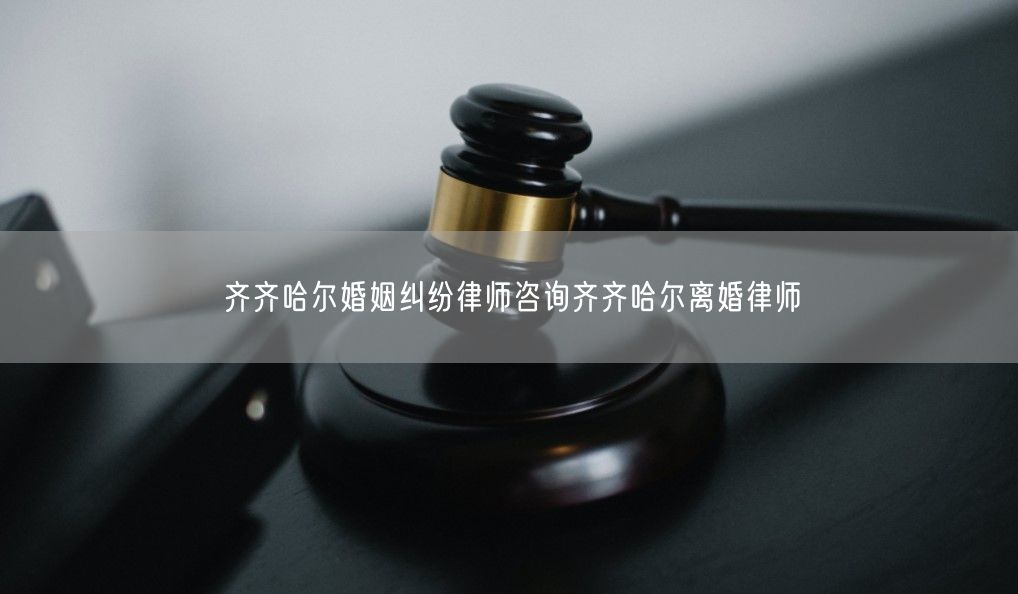 齐齐哈尔婚姻纠纷律师咨询齐齐哈尔离婚律师